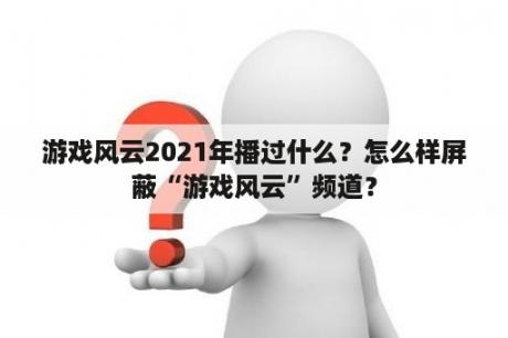 游戏风云2021年播过什么？怎么样屏蔽“游戏风云”频道？