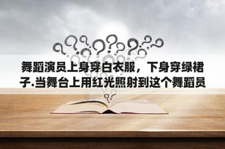 舞蹈演员上身穿白衣服，下身穿绿裙子.当舞台上用红光照射到这个舞蹈员身上时，剧场观众看到演员衣服的颜？跳起来的广场舞有哪些？