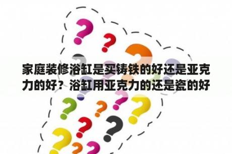 家庭装修浴缸是买铸铁的好还是亚克力的好？浴缸用亚克力的还是瓷的好？