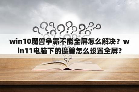 win10魔兽争霸不能全屏怎么解决？win11电脑下的魔兽怎么设置全屏？