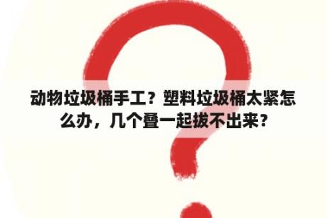 动物垃圾桶手工？塑料垃圾桶太紧怎么办，几个叠一起拔不出来？