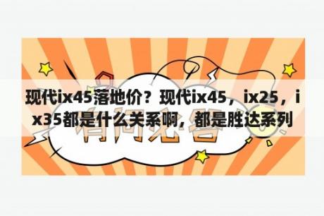 现代ix45落地价？现代ix45，ix25，ix35都是什么关系啊，都是胜达系列吗?ix45与新胜达、全新胜达什么关系？