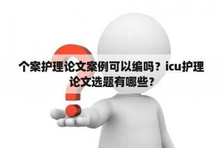 个案护理论文案例可以编吗？icu护理论文选题有哪些？