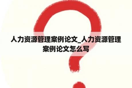 人力资源管理案例论文_人力资源管理案例论文怎么写