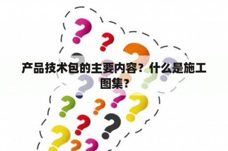 产品技术包的主要内容？什么是施工图集？