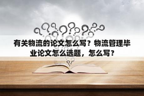 有关物流的论文怎么写？物流管理毕业论文怎么选题，怎么写？