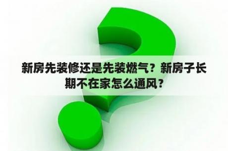 新房先装修还是先装燃气？新房子长期不在家怎么通风？