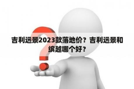 吉利远景2023款落地价？吉利远景和缤越哪个好？