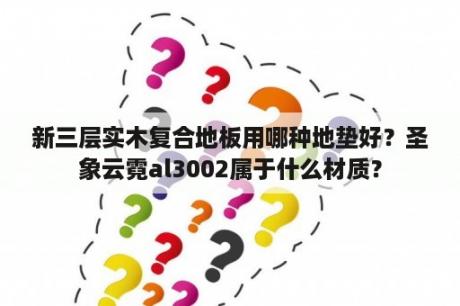 新三层实木复合地板用哪种地垫好？圣象云霓al3002属于什么材质？