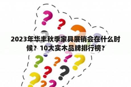 2023年华丰秋季家具展销会在什么时候？10大实木品牌排行榜？