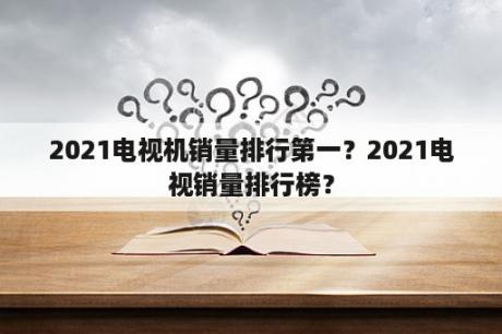 2021电视机销量排行第一？2021电视销量排行榜？