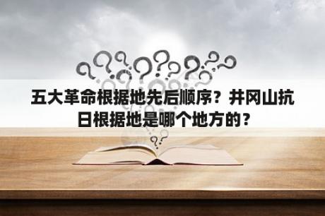 五大革命根据地先后顺序？井冈山抗日根据地是哪个地方的？