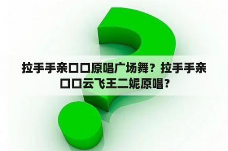 拉手手亲口口原唱广场舞？拉手手亲口口云飞王二妮原唱？