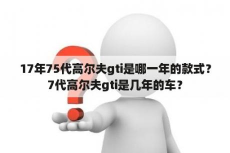 17年75代高尔夫gti是哪一年的款式？7代高尔夫gti是几年的车？