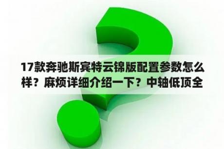 17款奔驰斯宾特云锦版配置参数怎么样？麻烦详细介绍一下？中轴低顶全顺能定制2座吗？