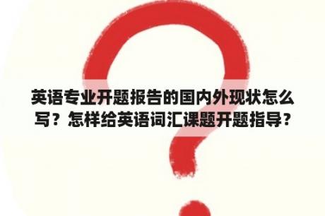 英语专业开题报告的国内外现状怎么写？怎样给英语词汇课题开题指导？