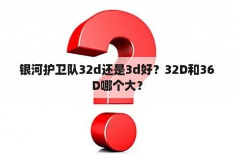 银河护卫队32d还是3d好？32D和36D哪个大？