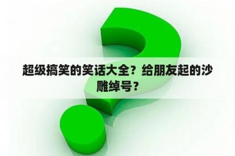 超级搞笑的笑话大全？给朋友起的沙雕绰号？