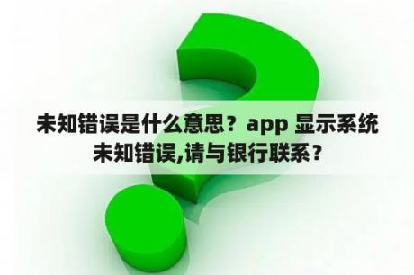 未知错误是什么意思？app 显示系统未知错误,请与银行联系？