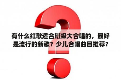 有什么红歌适合班级大合唱的，最好是流行的新歌？少儿合唱曲目推荐？