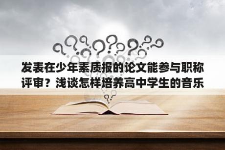 发表在少年素质报的论文能参与职称评审？浅谈怎样培养高中学生的音乐鉴赏能力？