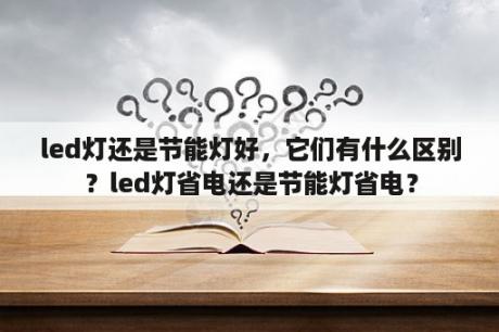 led灯还是节能灯好，它们有什么区别？led灯省电还是节能灯省电？