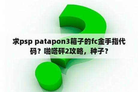 求psp patapon3箱子的fc金手指代码？啪嗒砰2攻略，种子？