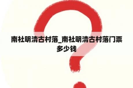 南社明清古村落_南社明清古村落门票多少钱