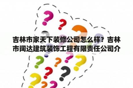 吉林市家天下装修公司怎么样？吉林市阔达建筑装饰工程有限责任公司介绍？