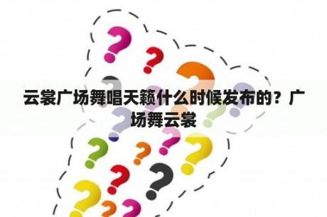 云裳广场舞唱天籁什么时候发布的？广场舞云裳