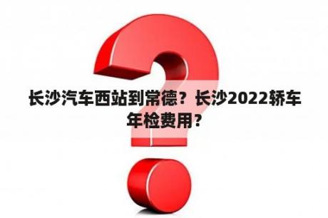 长沙汽车西站到常德？长沙2022轿车年检费用？