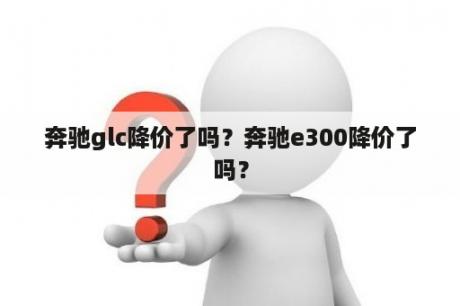 奔驰glc降价了吗？奔驰e300降价了吗？