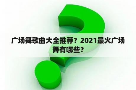 广场舞歌曲大全推荐？2021最火广场舞有哪些？