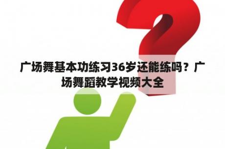 广场舞基本功练习36岁还能练吗？广场舞蹈教学视频大全