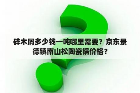 碎木屑多少钱一吨哪里需要？京东景德镇南山松陶瓷锅价格？