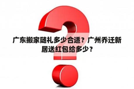 广东搬家随礼多少合适？广州乔迁新居送红包给多少？