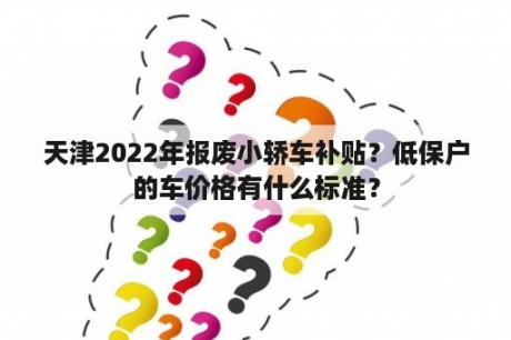 天津2022年报废小轿车补贴？低保户的车价格有什么标准？