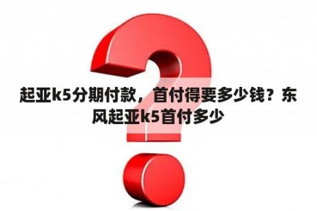 起亚k5分期付款，首付得要多少钱？东风起亚k5首付多少