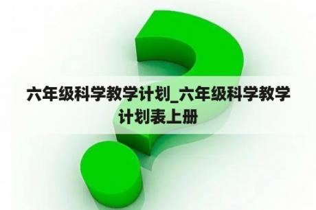 六年级科学教学计划_六年级科学教学计划表上册