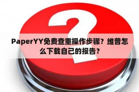 PaperYY免费查重操作步骤？维普怎么下载自己的报告？