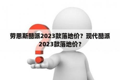 劳恩斯酷派2023款落地价？现代酷派2023款落地价？