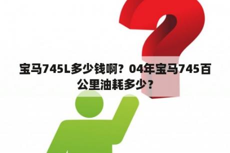 宝马745L多少钱啊？04年宝马745百公里油耗多少？