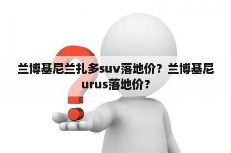 兰博基尼兰扎多suv落地价？兰博基尼urus落地价？