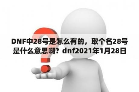 DNF中28号是怎么有的，取个名28号是什么意思啊？dnf2021年1月28日几点更新？