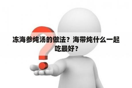 冻海参炖汤的做法？海带炖什么一起吃最好？