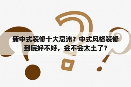 新中式装修十大忌讳？中式风格装修到底好不好，会不会太土了？