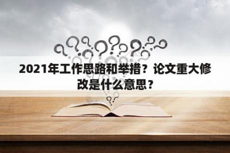 2021年工作思路和举措？论文重大修改是什么意思？