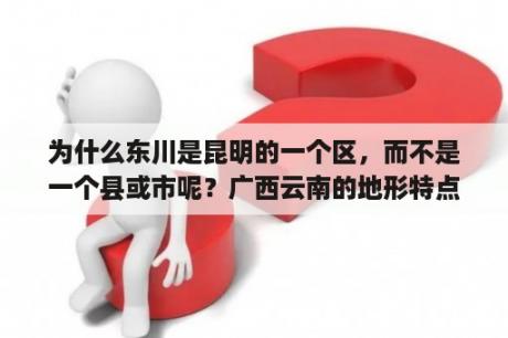 为什么东川是昆明的一个区，而不是一个县或市呢？广西云南的地形特点？