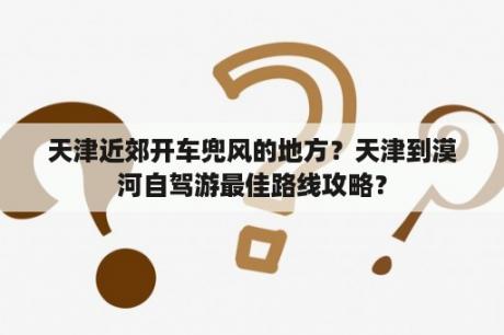 天津近郊开车兜风的地方？天津到漠河自驾游最佳路线攻略？