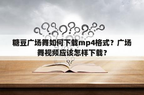 糖豆广场舞如何下载mp4格式？广场舞视频应该怎样下载？